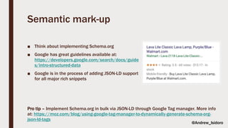 Semantic mark-up
■ Think about implementing Schema.org
■ Google has great guidelines available at:
https://developers.google.com/search/docs/guide
s/intro-structured-data
■ Google is in the process of adding JSON-LD support
for all major rich snippets
Pro tip – Implement Schema.org in bulk via JSON-LD through Google Tag manager. More info
at: https://moz.com/blog/using-google-tag-manager-to-dynamically-generate-schema-org-
json-ld-tags
@Andrew_Isidoro
 