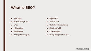 What is SEO?
■ Title Tags
■ Meta descriptions
■ URLs
■ H1 headers
■ H2 headers
■ Alt tags for images
■ Digital PR
■ Anchor text
■ Do-follow link building
■ Citations/NAP
■ Link removal
■ Compelling content etc.
@Andrew_Isidoro
 
