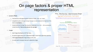 On page factors & proper HTML
representation
• Content (Text)
•

Text Elements on the page should be marked as <body>, <div>, <p>, <span>

•

Using Bold <b></b> or Strong <strong></strong> on a text emphasize the important of the

text to search engines
•

Context titles (not the Page Title) should be marked with <h1> <h2>…. <h6> according the
context hierarchy. There can be only one <h1> per page.

• Images
•

Each Image should get an ALT Text value.

•

As search engines bots can’t understand images, the Alt Text suplly them with the
information of what the image shows to the users.

•

It is also used in browsers that can’t upload the image.

 
