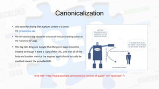 Canonicalization
• One option for dealing with duplicate content is to utilize
the rel=canonical tag.
• The rel=canonical tag passes the amount of link juice (ranking power) to
the “canonical to” page.

• This tag tells Bing and Google that the given page should be
treated as though it were a copy of the URL, and that all of the
links and content metrics the engines apply should actually be
credited toward the provided URL.

<link href="http://www.example.com/canonical-version-of-page/" rel="canonical" />

 