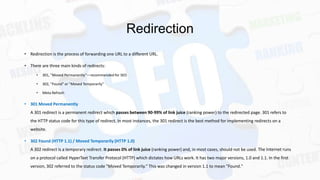 Redirection
• Redirection is the process of forwarding one URL to a different URL.
• There are three main kinds of redirects:
•

301, "Moved Permanently"—recommended for SEO

•

302, "Found" or "Moved Temporarily"

•

Meta Refresh

• 301 Moved Permanently
A 301 redirect is a permanent redirect which passes between 90-99% of link juice (ranking power) to the redirected page. 301 refers to

the HTTP status code for this type of redirect. In most instances, the 301 redirect is the best method for implementing redirects on a
website.
• 302 Found (HTTP 1.1) / Moved Temporarily (HTTP 1.0)
A 302 redirect is a temporary redirect. It passes 0% of link juice (ranking power) and, in most cases, should not be used. The Internet runs
on a protocol called HyperText Transfer Protocol (HTTP) which dictates how URLs work. It has two major versions, 1.0 and 1.1. In the first
version, 302 referred to the status code "Moved Temporarily." This was changed in version 1.1 to mean "Found."

 