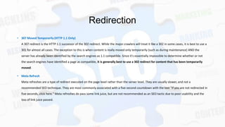 Redirection
• 307 Moved Temporarily (HTTP 1.1 Only)
A 307 redirect is the HTTP 1.1 successor of the 302 redirect. While the major crawlers will treat it like a 302 in some cases, it is best to use a
301 for almost all cases. The exception to this is when content is really moved only temporarily (such as during maintenance) AND the
server has already been identified by the search engines as 1.1 compatible. Since it's essentially impossible to determine whether or not
the search engines have identified a page as compatible, it is generally best to use a 302 redirect for content that has been temporarily
moved.
• Meta Refresh
Meta refreshes are a type of redirect executed on the page level rather than the server level. They are usually slower, and not a
recommended SEO technique. They are most commonly associated with a five-second countdown with the text "If you are not redirected in
five seconds, click here." Meta refreshes do pass some link juice, but are not recommended as an SEO tactic due to poor usability and the
loss of link juice passed.

 