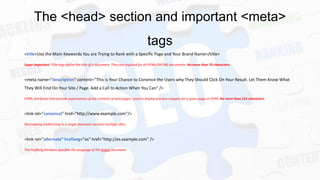 The <head> section and important <meta>
tags
<title>Use the Main Keywords You are Trying to Rank with a Specific Page and Your Brand Name</title>
Super Important. Title tags define the title of a document. They are required for all HTML/XHTML documents. No more than 70 characters.

<meta name="description" content=“This is Your Chance to Convince the Users why They Should Click On Your Result. Let Them Know What
They Will Find On Your Site / Page. Add a Call to Action When You Can" />
HTML attributes that provide explanations of the contents of web pages. Used to display preview snippets for a given page on SERP. No more than 155 characters.

<link rel="canonical" href="http://www.example.com"/>
Normalizing (redirecting to a single dominant version) multiple URLs.

<link rel="alternate" hreflang="es" href="http://es.example.com" />
The hreflang attribute specifies the language of the linked document.

 