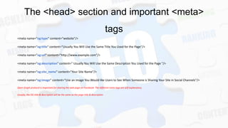 The <head> section and important <meta>
tags
<meta name="og:type" content="website"/>
<meta name="og:title" content=“Usually You Will Use the Same Title You Used for the Page"/>
<meta name="og:url" content="http://www.example.com"/>
<meta name="og:description" content=" Usually You Will Use the Same Description You Used for the Page "/>
<meta name="og:site_name" content=“Your Site Name"/>
<meta name="og:image" content=“Use an Image You Would like Users to See When Someone is Sharing Your Site in Social Channels"/>
Open Graph protocol is important for sharing the web page on Facebook. The different meta tags are self explanatory.
Usually, the OG title & description will be the same as the page title & description

 