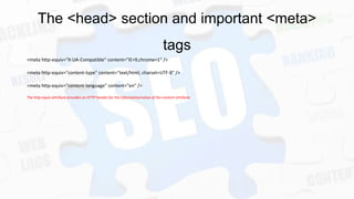 The <head> section and important <meta>
tags
<meta http-equiv="X-UA-Compatible" content="IE=9,chrome=1" />
<meta http-equiv="content-type" content="text/html; charset=UTF-8" />
<meta http-equiv="content-language" content="en" />
The http-equiv attribute provides an HTTP header for the information/value of the content attribute.

 