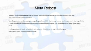 Meta Robost
• To prevent all robots from indexing a page on your site, place the following meta tag into the <head> section of your page:
<meta name="robots" content="noindex">
• When Google see the noindex meta tag on a page, Google will completely drop the page from our search results, even if other pages link to
it. Other search engines, however, may interpret this directive differently. As a result, a link to the page can still appear in their search
results.
• It is also possible to ask Google not to index & no to follow any of the links on the page in the following way –
<meta name="robots" content="noindex, nofollow">

 