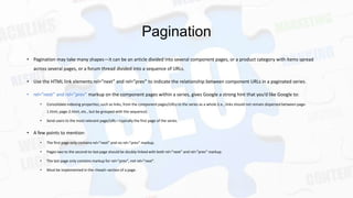 Pagination
• Pagination may take many shapes—it can be an article divided into several component pages, or a product category with items spread
across several pages, or a forum thread divided into a sequence of URLs.
• Use the HTML link elements rel=”next” and rel=”prev” to indicate the relationship between component URLs in a paginated series.
• rel=”next” and rel=”prev” markup on the component pages within a series, gives Google a strong hint that you’d like Google to:
•

Consolidate indexing properties, such as links, from the component pages/URLs to the series as a whole (i.e., links should not remain dispersed between page1.html, page-2.html, etc., but be grouped with the sequence).

•

Send users to the most relevant page/URL—typically the first page of the series.

• A few points to mention:
•

The first page only contains rel=”next” and no rel=”prev” markup.

•

Pages two to the second-to-last page should be doubly-linked with both rel=”next” and rel=”prev” markup.

•

The last page only contains markup for rel=”prev”, not rel=”next”.

•

Must be implemented in the <head> section of a page.

 