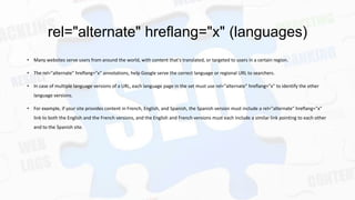 rel="alternate" hreflang="x" (languages)
• Many websites serve users from around the world, with content that's translated, or targeted to users in a certain region.
• The rel="alternate" hreflang="x" annotations, help Google serve the correct language or regional URL to searchers.
• In case of multiple language versions of a URL, each language page in the set must use rel="alternate" hreflang="x" to identify the other
language versions.
• For example, if your site provides content in French, English, and Spanish, the Spanish version must include a rel="alternate" hreflang="x"
link to both the English and the French versions, and the English and French versions must each include a similar link pointing to each other
and to the Spanish site.

 