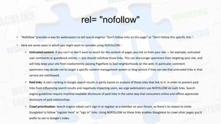rel= "nofollow"
• "Nofollow" provides a way for webmasters to tell search engines "Don't follow links on this page" or "Don't follow this specific link.".
• Here are some cases in which you might want to consider using NOFOLLOW –
• Untrusted content: If you can't or don't want to vouch for the content of pages you link to from your site — for example, untrusted
user comments or guestbook entries — you should nofollow those links. This can discourage spammers from targeting your site, and
will help keep your site from inadvertently passing PageRank to bad neighborhoods on the web. In particular, comment
spammers may decide not to target a specific content management system or blog service if they can see that untrusted links in that
service are nofollowed.
• Paid links: A site's ranking in Google search results is partly based on analysis of those sites that link to it. In order to prevent paid
links from influencing search results and negatively impacting users, we urge webmasters use NOFOLLOW on such links. Search
engine guidelines require machine-readable disclosure of paid links in the same way that consumers online and offline appreciate
disclosure of paid relationships.
• Crawl prioritization: Search engine robots can't sign in or register as a member on your forum, so there's no reason to invite

Googlebot to follow "register here" or "sign in" links. Using NOFOLLOW on these links enables Googlebot to crawl other pages you'd
prefer to see in Google's index.

 