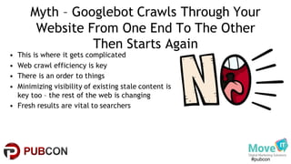 #pubcon
Myth – Googlebot Crawls Through Your
Website From One End To The Other
Then Starts Again
• This is where it gets complicated
• Web crawl efficiency is key
• There is an order to things
• Minimizing visibility of existing stale content is
key too – the rest of the web is changing
• Fresh results are vital to searchers
 