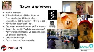#pubcon
Dawn Anderson
• Move It Marketing
• University Lecturer – Digital Marketing
• From Manchester, UK (rains a lot)
• International SEO Consultant – 10+ yrs in SEO
• Pomeranian pooch lover - Bert
• Fascinated by crawling (practice & academia)
• Doesn’t fare well in YouTube screen grabs ;P
• Party trick: Remembering UK postcode areas
(US Zip code equivalent)
• Search Awards Judge
• Twitter chatterer @dawnieando
 