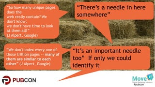#pubcon
“We don't index every one of
those trillion pages -- many of
them are similar to each
other” (J Alpert, Google)
“There’s a needle in here
somewhere”
“It’s an important needle
too” If only we could
identify it
“So how many unique pages
does the
web really contain? We
don't know;
we don't have time to look
at them all!”
(J Alpert, Google)
 