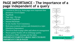 PAGE IMPORTANCE - The importance of a
page independent of a query
• Location in Site (e.g. home page more important than
parameter 3 level output)
• PageRank
• Page type / file type
• Internal PageRank
• Internal Backlinks
• In-site Anchor Text Consistency
• Relevance (content, anchors and elements) to a topic
(Similarity Importance)
• Directives from in-page robot and robots.txt management
• Parent quality brushes off on child page quality
• Inclusion in XML sitemaps and the index
IMPORTANT PARENTS LIKELY SEEN TO HAVE
IMPORTANT CHILD PAGES
Several Google Patents
 