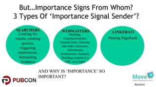 #pubcon
But…Importance Signs From Whom?
3 Types Of ‘Importance Signal Sender’?
SEARCHERS WEBMASTERS LINKERATILooking for
results, creating
queries,
triggering
impressions,
demanding
freshness
Hreflang,
Canonicalization,
Internal links, Sitemap
and index inclusion,
Information
Architecture,Anchors,
Building content at a
URL on a topic
Passing PageRank
AND WHY IS ‘IMPORTANCE’ SO
IMPORTANT?
 