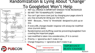 #pubcon
Randomization & Lying About ‘Change’
To Googlebot Won’t Help
• NOT ALL CHANGE IS IMPORTANT ENOUGH TO BE RECRAWLED
• DO NOT TRY TO MANIPULATE ‘CHANGE’
• You can’t get more crawl just by changing your pages alone &
you may actually be doing your site harm
• WHY – Because… ‘hints’ & ’thresholds’ designed to pick up on
this
• If every URL changes header response will always be modified
since (current date)
• Randomization and shuffling could be preventing Googlebot from
crawling the important pages
• Last-modified is taken into consideration, IF it is correct
• Priority == ignored so don’t make it up
• Change frequency == ignored so don’t make it up
’IMPORTANCE’
BEATS ‘CHANGE’
 