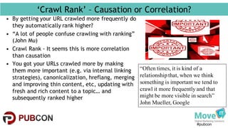 #pubcon
‘Crawl Rank’ – Causation or Correlation?
• By getting your URL crawled more frequently do
they automatically rank higher?
• “A lot of people confuse crawling with ranking”
(John Mu)
• Crawl Rank - It seems this is more correlation
than causation
• You got your URLs crawled more by making
them more important (e.g. via internal linking
strategies), canonicalization, hreflang, merging
and improving thin content, etc, updating with
fresh and rich content to a topic… and
subsequently ranked higher
“Often times, it is kind of a
relationship that, when we think
something is important we tend to
crawl it more frequently and that
might be more visible in search”
John Mueller, Google
 