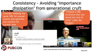 #pubcon
Consistency - Avoiding ‘importance
dissipation’ from generational cruft
Consider keeping the
same URL for annual
events and optimise
the content for
current year
“Choose a URL
structure that can
stand the test of
time” (John Mu,
Google)
 