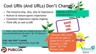 #pubcon
Cool URIs (And URLs) Don’t Change
• The iterative drip, drip, drip of Importance
• Nurture & mature (grow) importance
• Consistent importance signals ongoing
• Think URL as well as URI
“…many, many things can change and your URIs
can and should stay the same” (Sir Tim Berners-
Lee)
COOL URIs DON’T CHANGE
https://www.w3.org/Provider/Style/URI
“allocate URIs which
you will be able to
stand by in 2 years, in
20 years, in 200
years” (Sir Tim-
Berners Lee)
IMPORTANCE VIA
CONSISTENCY
 