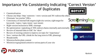 #pubcon
Importance Via Consistently Indicating ‘Correct Version’
of Duplicates
• Canonicalisation
• Choose one https / http / nonwww / www version and 301 redirect the others
• Eliminate ‘too similar’URLs
• Consistency of internal link targets (right site version, right target for
keywords / topics / topic intent / user intent)
• Right version inclusionin XML sitemaps
• Re-optimization/ unpicking of 30X redirect chains internallyand externally
• Review of internal links in GSC for ‘skew’
• Review of existingcontent to improve on topic for ‘importance’
• Save / nurture the URL (thinkfor the long term in URL planning)
• Breadcrumbs
• Minimize boiler plate content
• Minimize regurgitatedcontent in various parts of your site
 