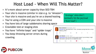 #pubcon
Host Load - When Will This Matter?
• It’s more about server capacity than SEO TBH
• Your site is massive (similar in size e.g. to ’Amazon’)
• Your site is massive and you’re on a shared hosting
• You’re using a CDN and your site is massive
• You have lots of large subdomains sharing space
• Crawlable test or staging sites
• You have ‘infinite loops’ and ‘spider traps’
• You keep throwing server errors during
crawling
‘Average’ sites don’t
normally hit the payload
(‘host load’)
 