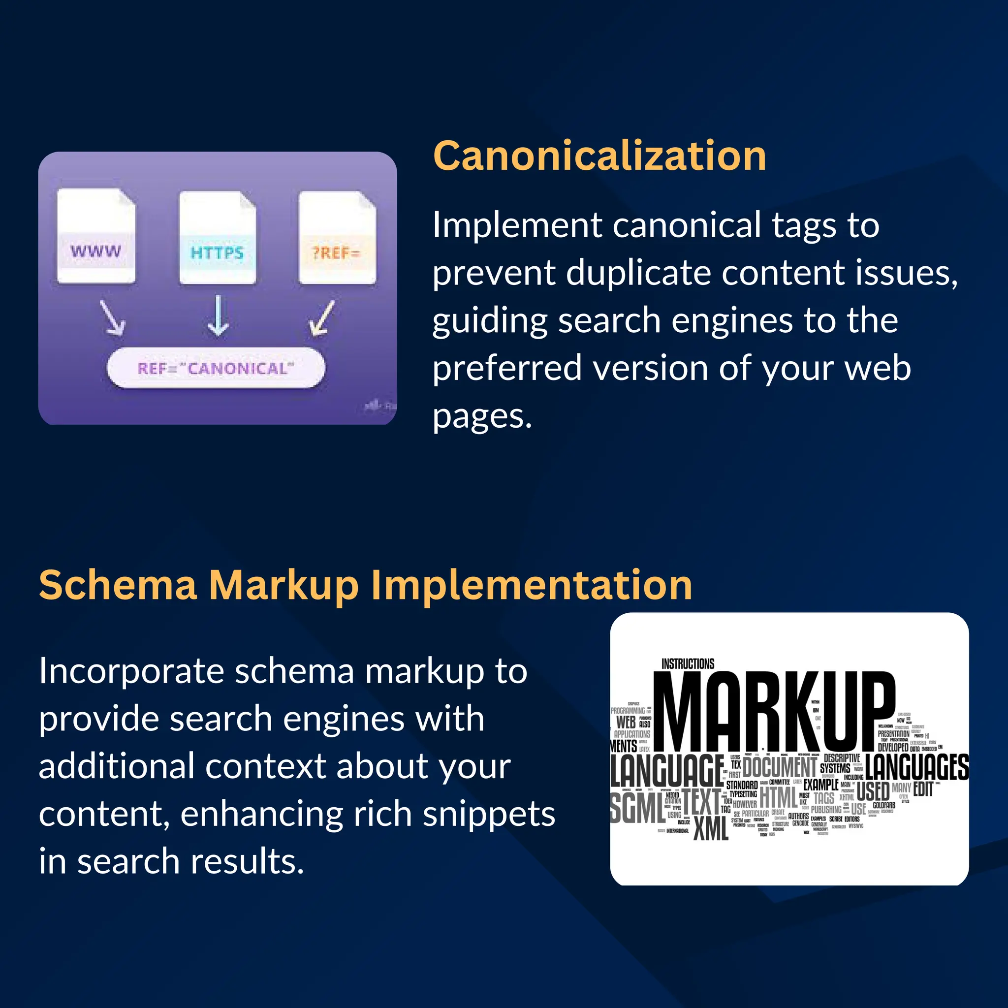 Canonicalization
Implement canonical tags to
prevent duplicate content issues,
guiding search engines to the
preferred version of your web
pages.
Schema Markup Implementation
Incorporate schema markup to
provide search engines with
additional context about your
content, enhancing rich snippets
in search results.
 