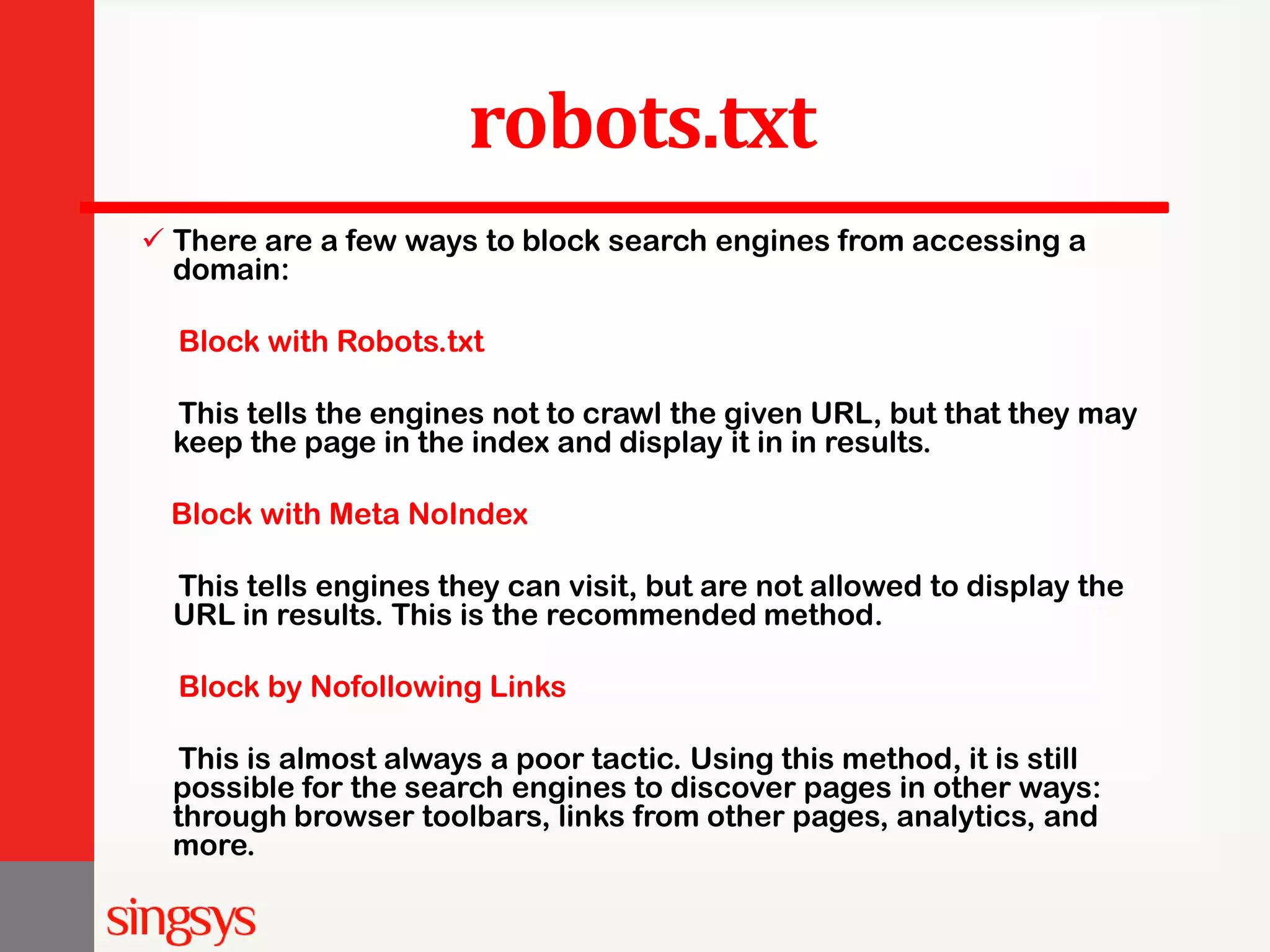 robots.txt  There are a few ways to block search engines from accessing a domain: Block with Robots.txt This tells the engines not to crawl the given URL, but that they may keep the page in the index and display it in in results. Block with Meta NoIndex This tells engines they can visit, but are not allowed to display the URL in results. This is the recommended method. Block by Nofollowing Links This is almost always a poor tactic. Using this method, it is still possible for the search engines to discover pages in other ways: through browser toolbars, links from other pages, analytics, and more. 