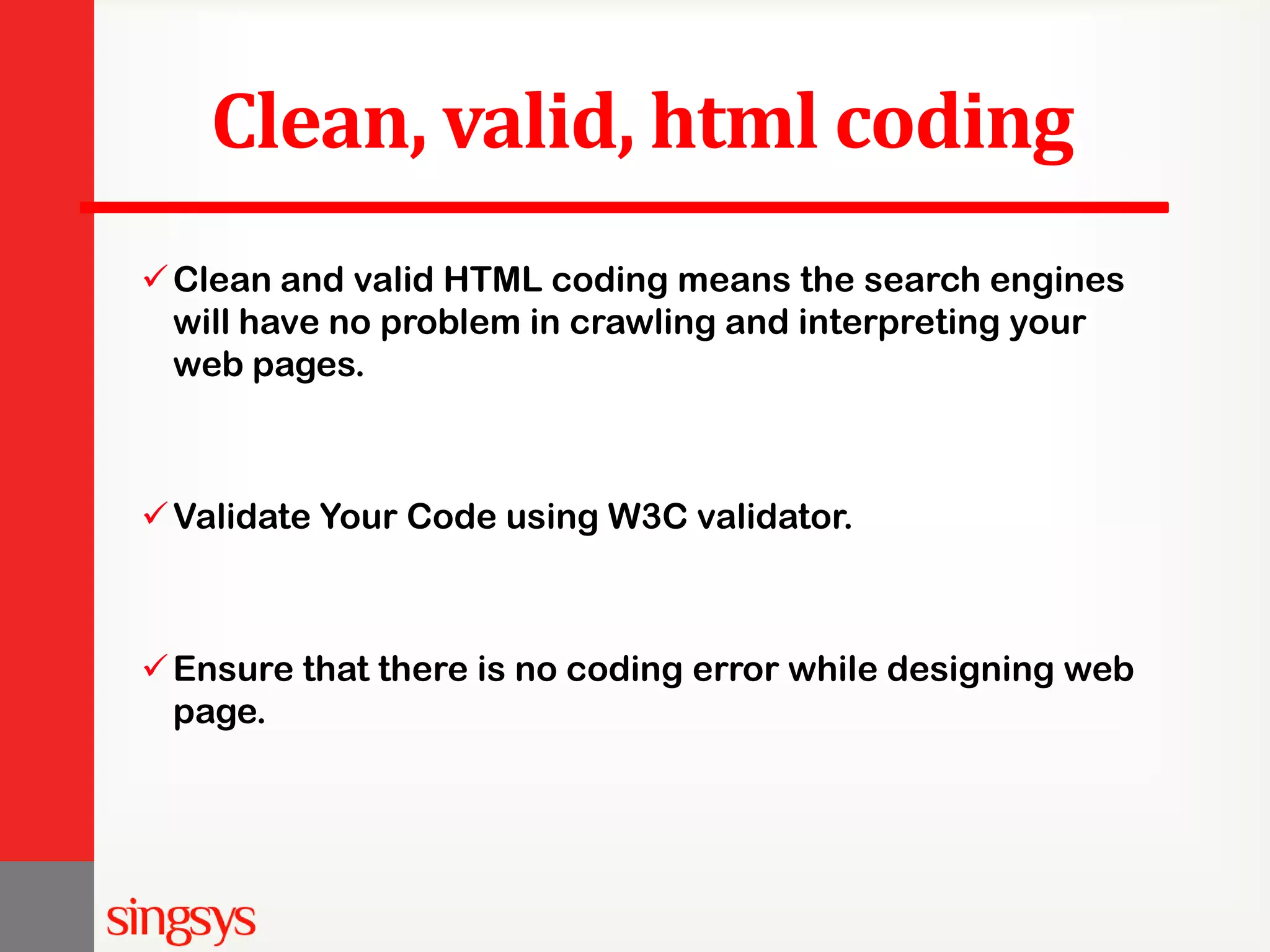 Clean, valid, html coding Clean and valid HTML coding means the search engines will have no problem in crawling and interpreting your web pages. Validate Your Code using W3C validator. Ensure that there is no coding error while designing web page. 