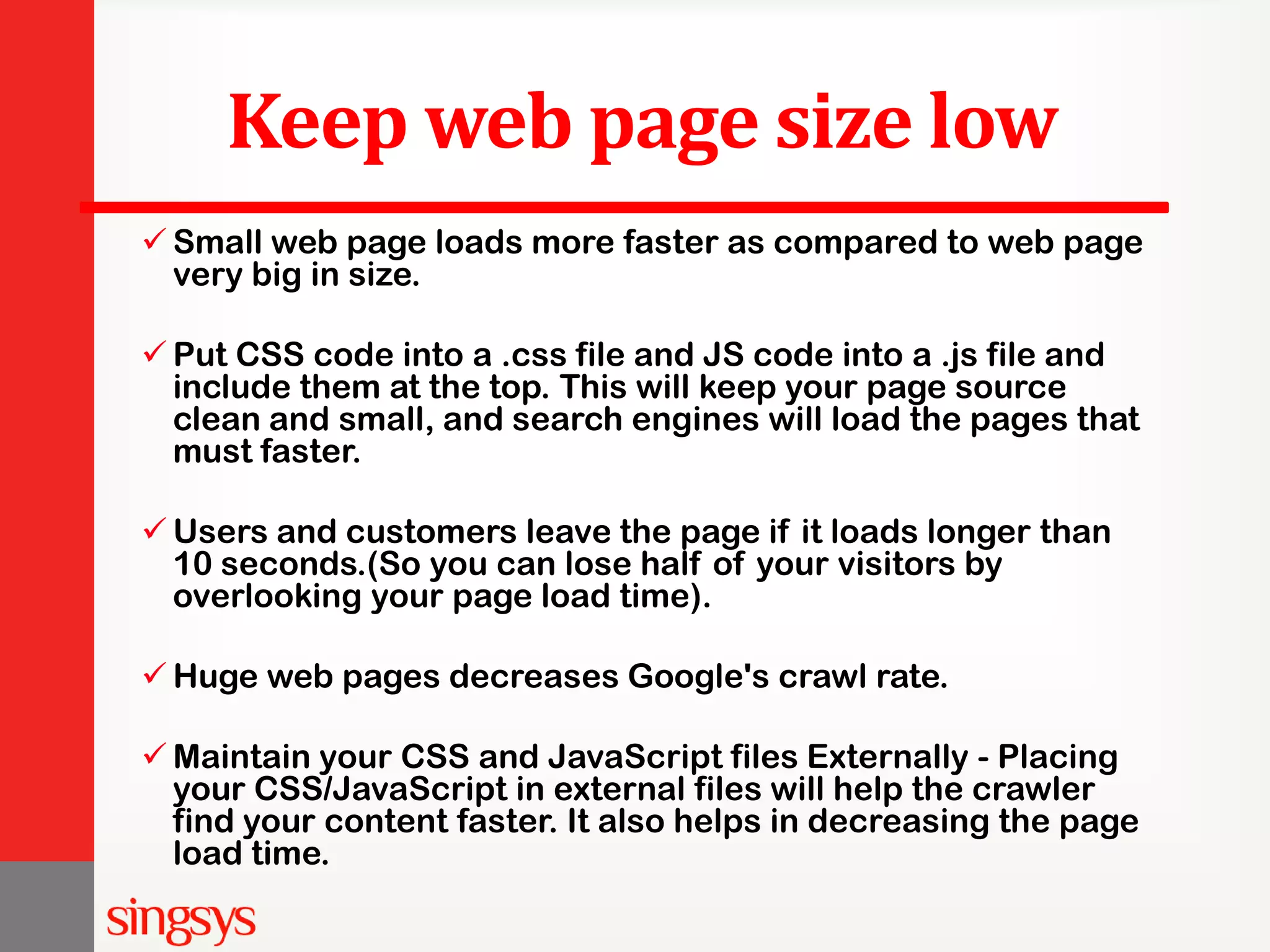 Keep web page size low  Small web page loads more faster as compared to web page very big in size.  Put CSS code into a .css file and JS code into a .js file and include them at the top. This will keep your page source clean and small, and search engines will load the pages that must faster.  Users and customers leave the page if it loads longer than 10 seconds.(So you can lose half of your visitors by overlooking your page load time).  Huge web pages decreases Google's crawl rate.  Maintain your CSS and JavaScript files Externally - Placing your CSS/JavaScript in external files will help the crawler find your content faster. It also helps in decreasing the page load time. 