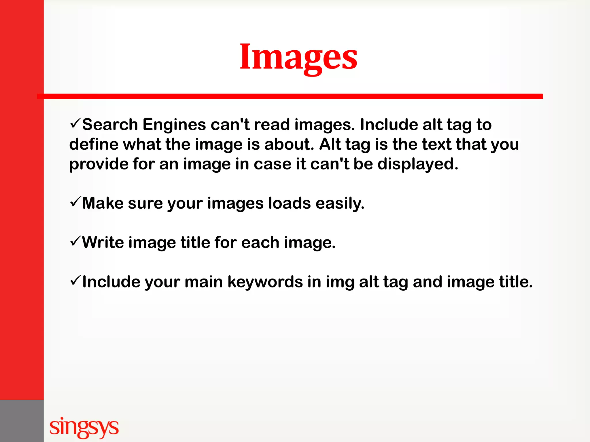 Images Search Engines can't read images. Include alt tag to define what the image is about. Alt tag is the text that you provide for an image in case it can't be displayed. Make sure your images loads easily. Write image title for each image. Include your main keywords in img alt tag and image title. 