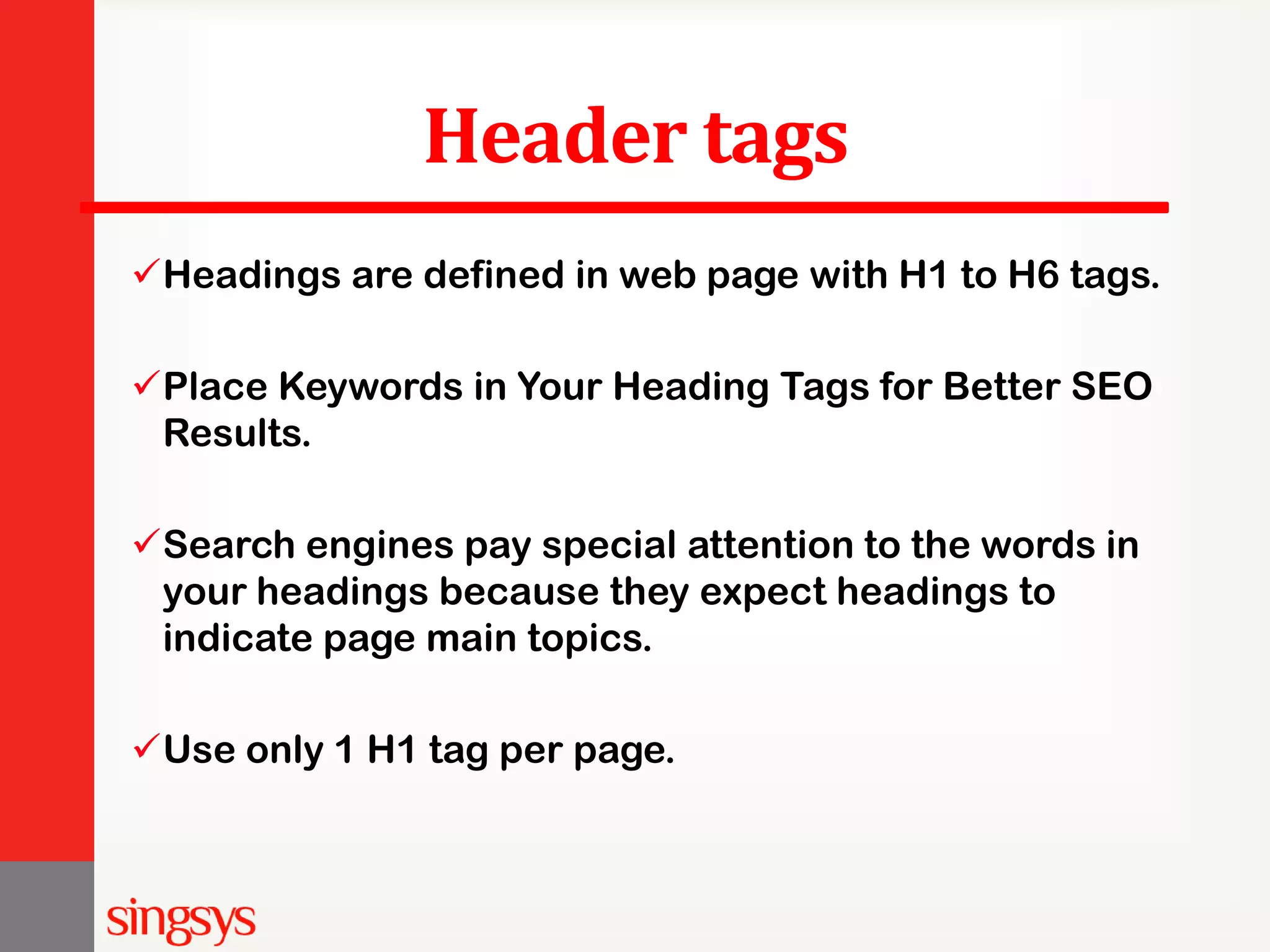 Header tags Headings are defined in web page with H1 to H6 tags. Place Keywords in Your Heading Tags for Better SEO Results. Search engines pay special attention to the words in your headings because they expect headings to indicate page main topics. Use only 1 H1 tag per page. 
