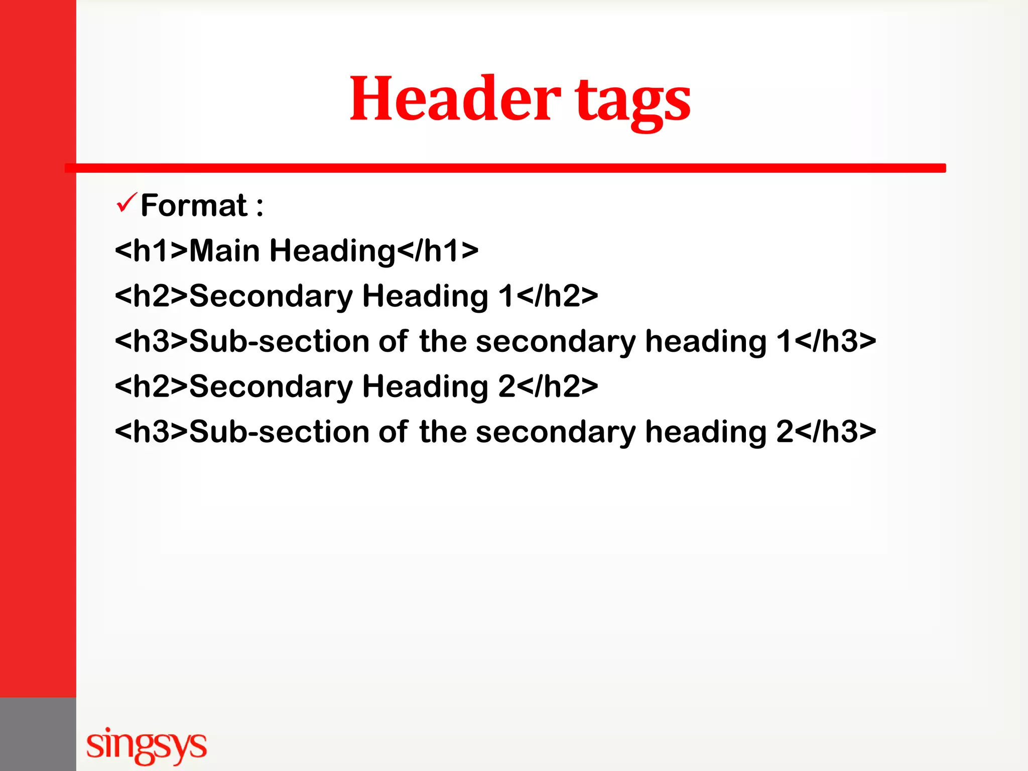 Header tags Format : <h1>Main Heading</h1> <h2>Secondary Heading 1</h2> <h3>Sub-section of the secondary heading 1</h3> <h2>Secondary Heading 2</h2> <h3>Sub-section of the secondary heading 2</h3> 