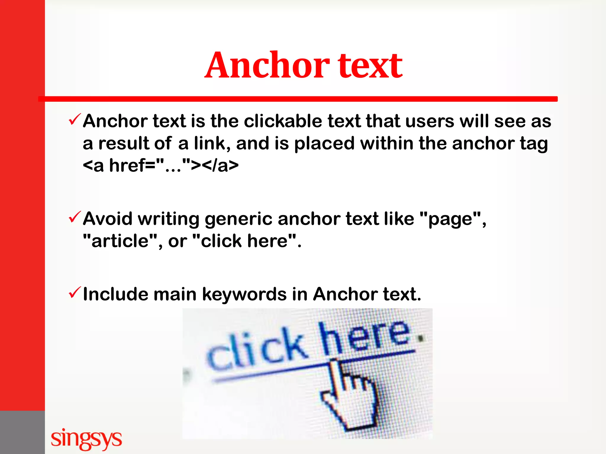 Anchor text Anchor text is the clickable text that users will see as a result of a link, and is placed within the anchor tag <a href="..."></a> Avoid writing generic anchor text like "page", "article", or "click here". Include main keywords in Anchor text. 