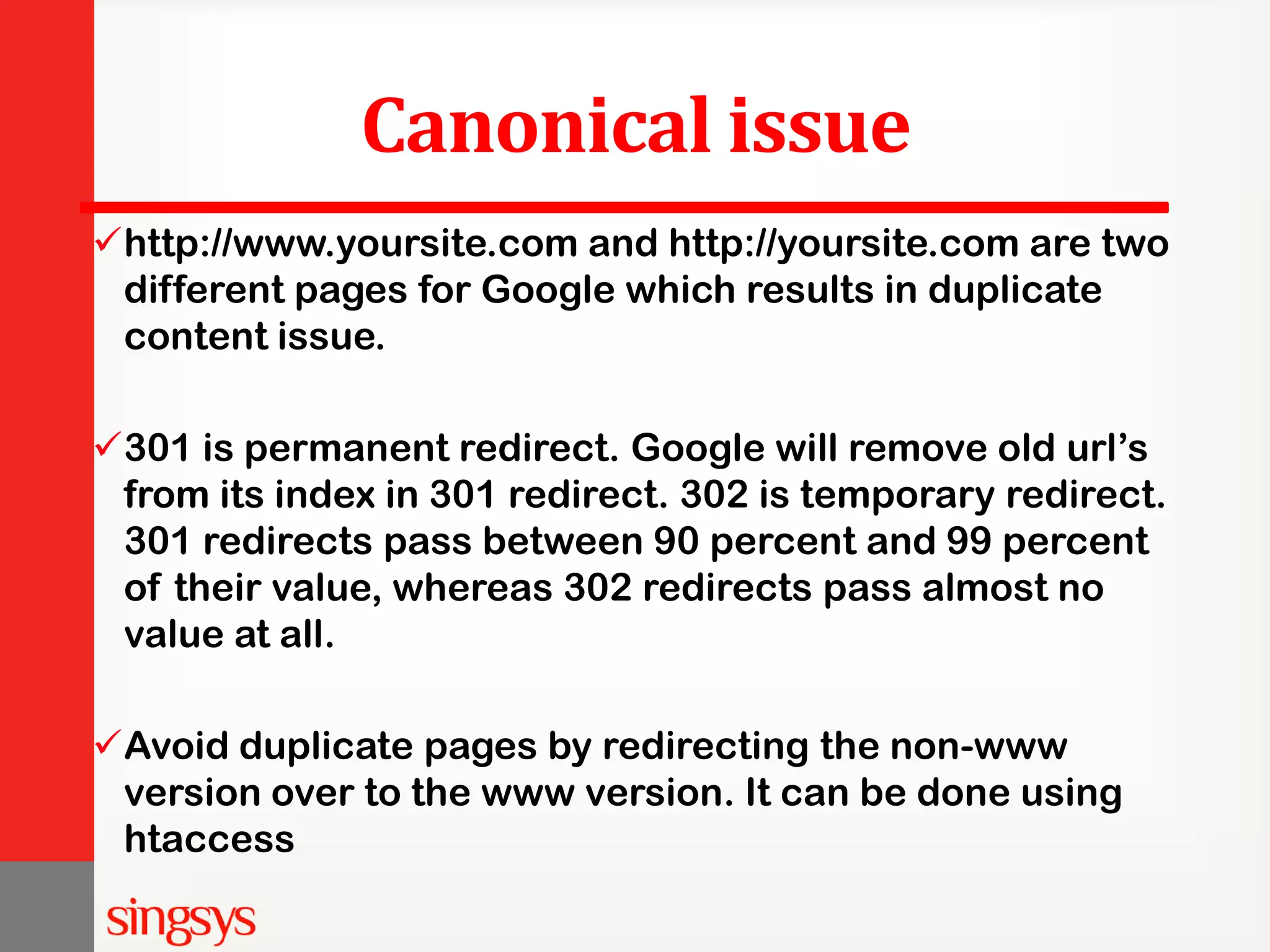 Canonical issue http://www.yoursite.com and http://yoursite.com are two different pages for Google which results in duplicate content issue. 301 is permanent redirect. Google will remove old url’s from its index in 301 redirect. 302 is temporary redirect. 301 redirects pass between 90 percent and 99 percent of their value, whereas 302 redirects pass almost no value at all. Avoid duplicate pages by redirecting the non-www version over to the www version. It can be done using htaccess 