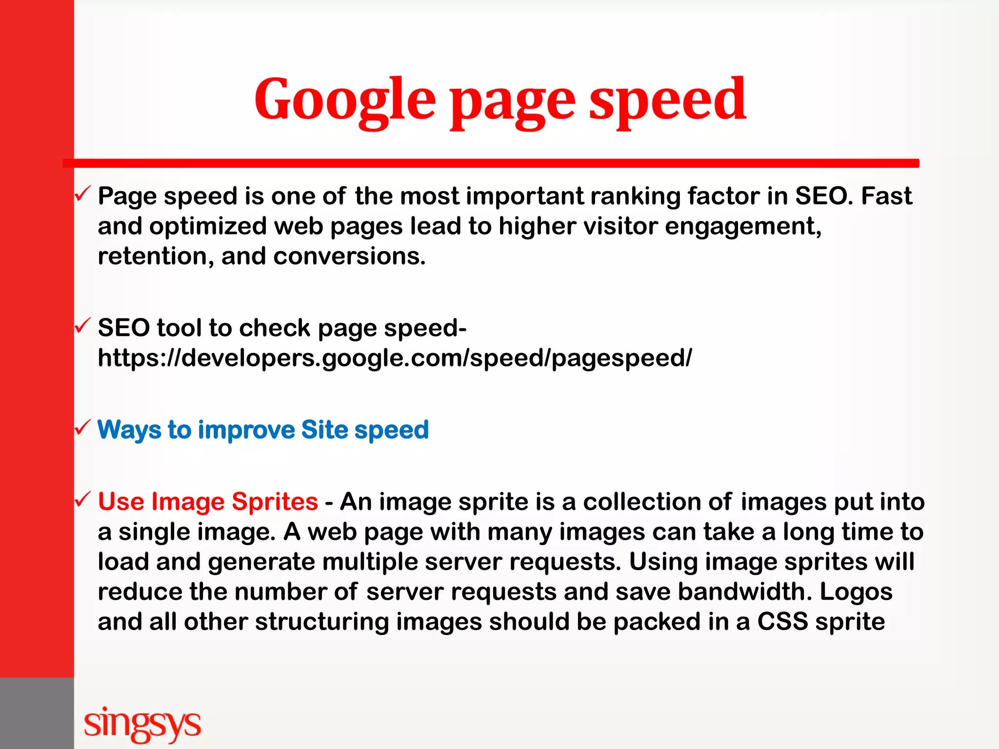 Google page speed  Page speed is one of the most important ranking factor in SEO. Fast and optimized web pages lead to higher visitor engagement, retention, and conversions.  SEO tool to check page speed- https://developers.google.com/speed/pagespeed/  Ways to improve Site speed  Use Image Sprites - An image sprite is a collection of images put into a single image. A web page with many images can take a long time to load and generate multiple server requests. Using image sprites will reduce the number of server requests and save bandwidth. Logos and all other structuring images should be packed in a CSS sprite 