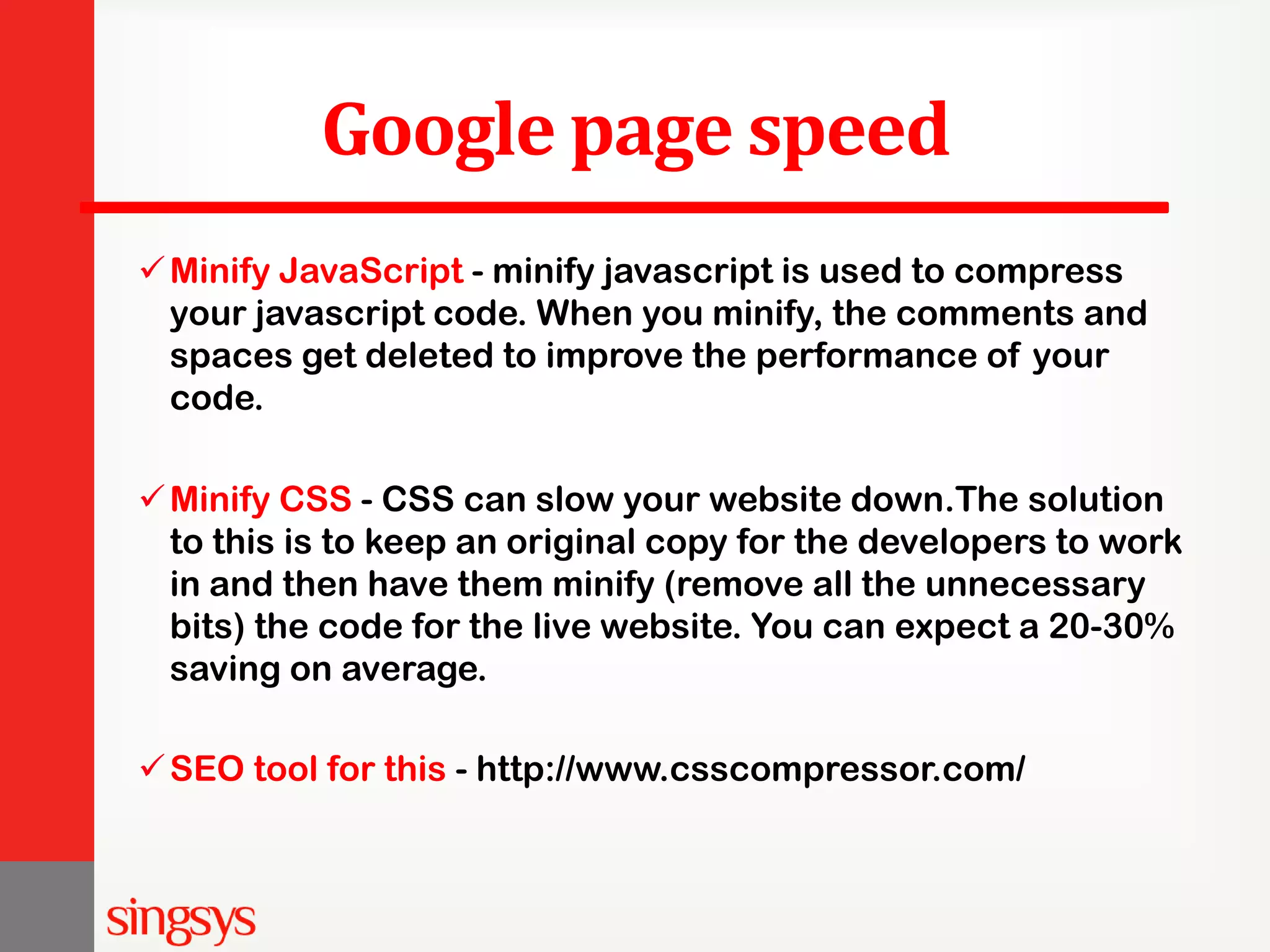 Google page speed Minify JavaScript - minify javascript is used to compress your javascript code. When you minify, the comments and spaces get deleted to improve the performance of your code. Minify CSS - CSS can slow your website down.The solution to this is to keep an original copy for the developers to work in and then have them minify (remove all the unnecessary bits) the code for the live website. You can expect a 20-30% saving on average. SEO tool for this - http://www.csscompressor.com/ 