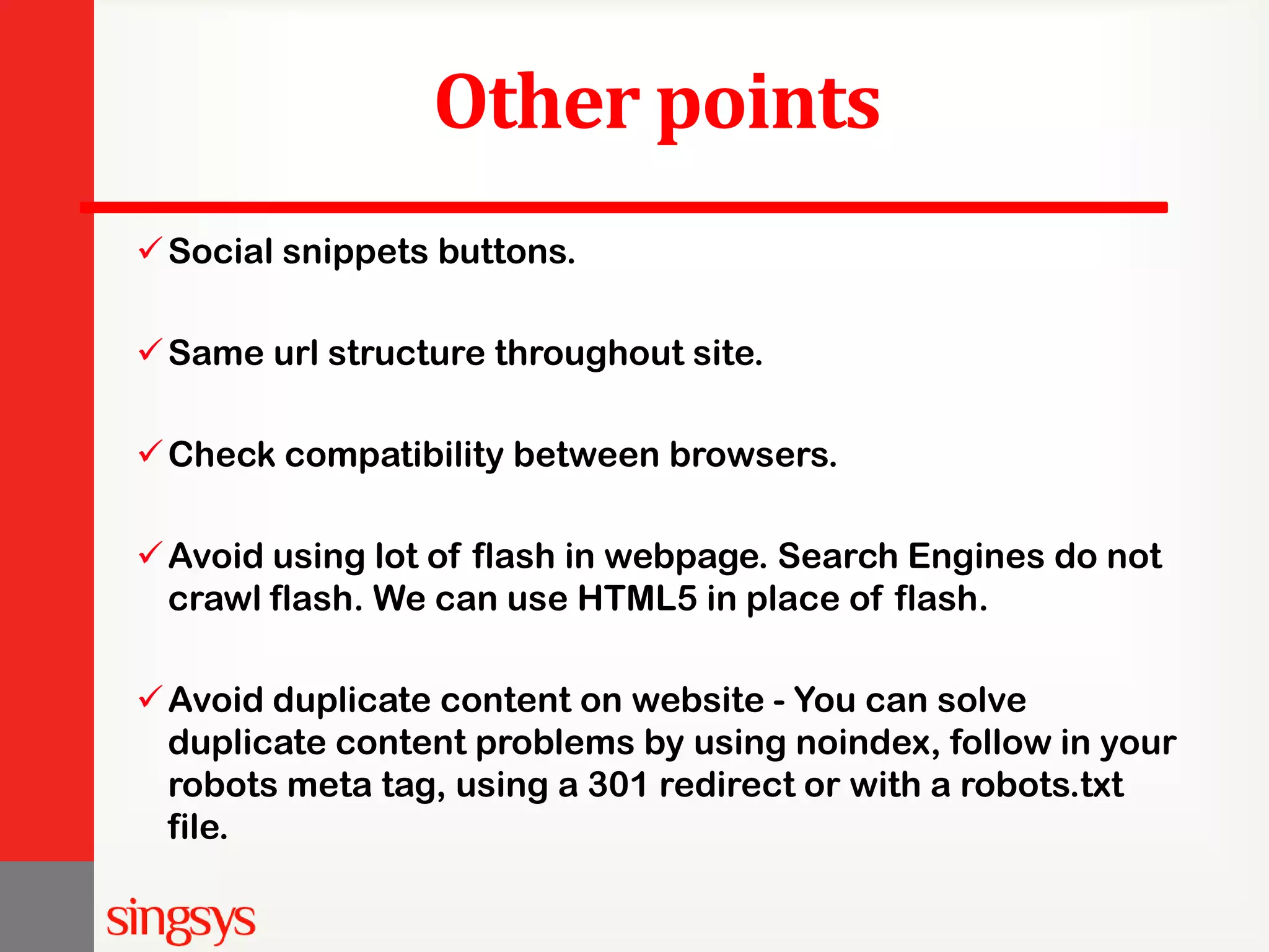 Other points Social snippets buttons. Same url structure throughout site. Check compatibility between browsers. Avoid using lot of flash in webpage. Search Engines do not crawl flash. We can use HTML5 in place of flash. Avoid duplicate content on website - You can solve duplicate content problems by using noindex, follow in your robots meta tag, using a 301 redirect or with a robots.txt file. 