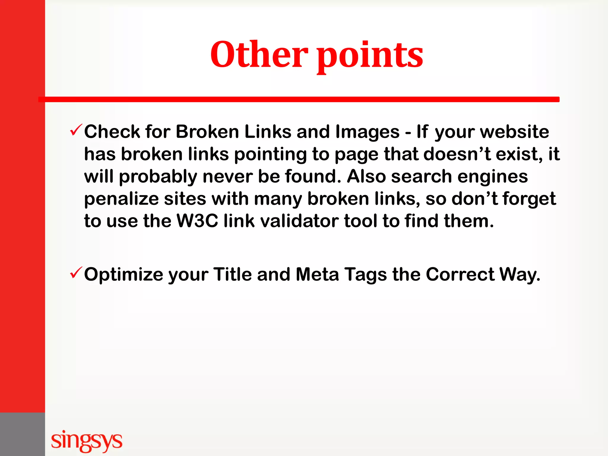 Other points Check for Broken Links and Images - If your website has broken links pointing to page that doesn’t exist, it will probably never be found. Also search engines penalize sites with many broken links, so don’t forget to use the W3C link validator tool to find them. Optimize your Title and Meta Tags the Correct Way. 