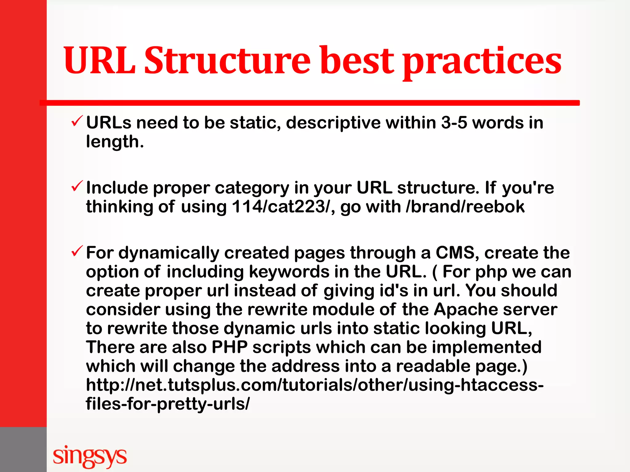 URL Structure best practices URLs need to be static, descriptive within 3-5 words in length. Include proper category in your URL structure. If you're thinking of using 114/cat223/, go with /brand/reebok For dynamically created pages through a CMS, create the option of including keywords in the URL. ( For php we can create proper url instead of giving id's in url. You should consider using the rewrite module of the Apache server to rewrite those dynamic urls into static looking URL, There are also PHP scripts which can be implemented which will change the address into a readable page.) http://net.tutsplus.com/tutorials/other/using-htaccess- files-for-pretty-urls/ 