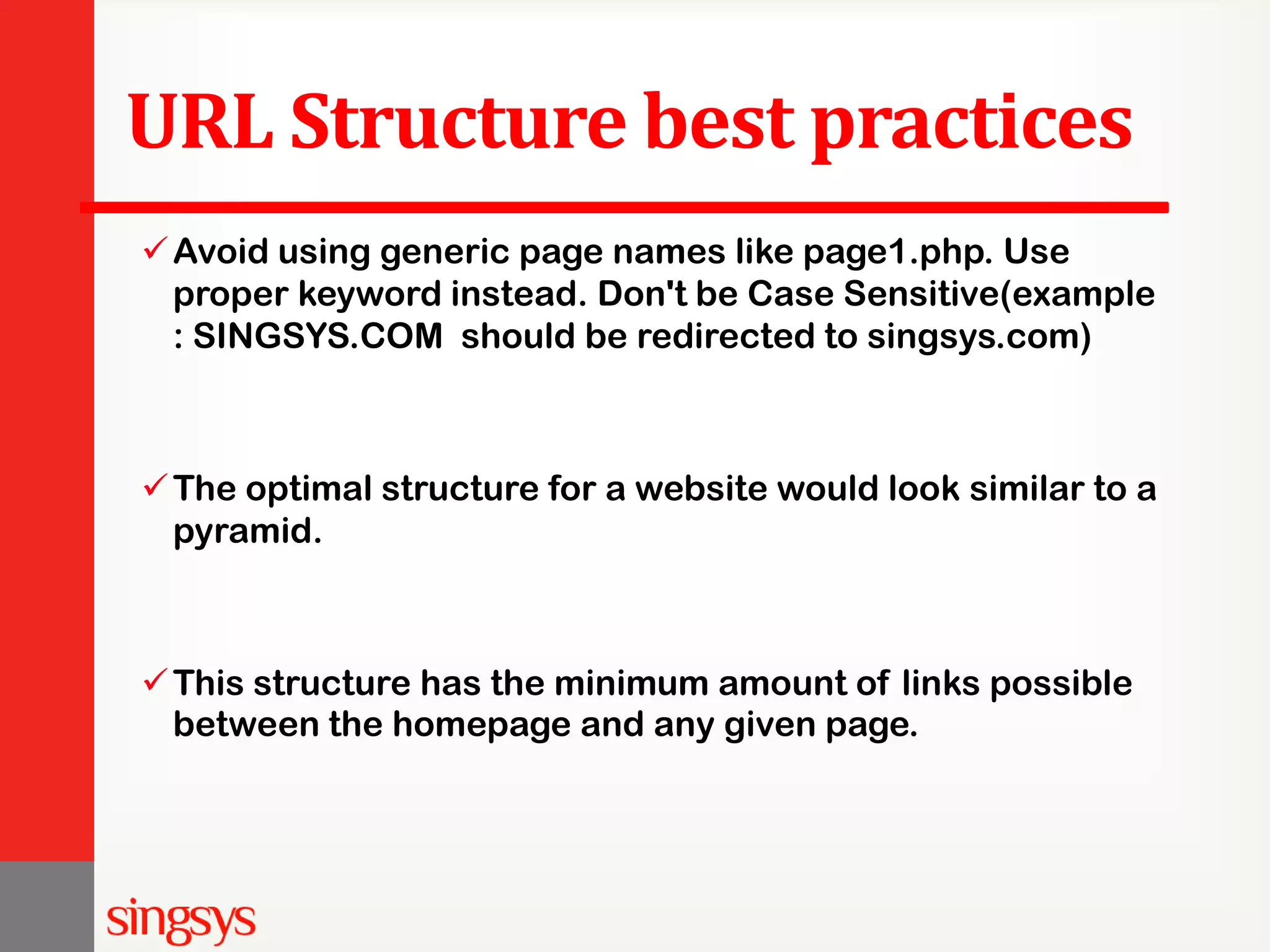 URL Structure best practices Avoid using generic page names like page1.php. Use proper keyword instead. Don't be Case Sensitive(example : SINGSYS.COM should be redirected to singsys.com) The optimal structure for a website would look similar to a pyramid. This structure has the minimum amount of links possible between the homepage and any given page. 