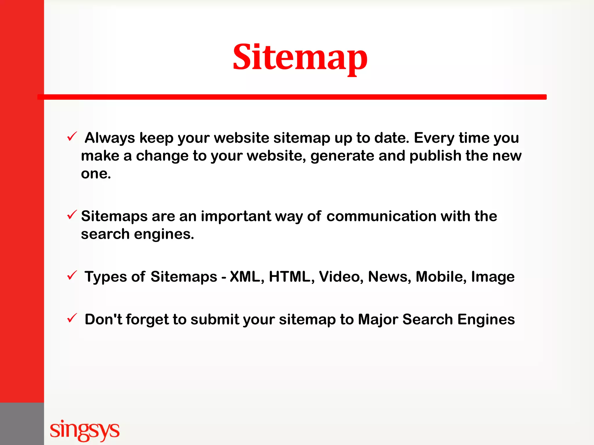 Sitemap  Always keep your website sitemap up to date. Every time you make a change to your website, generate and publish the new one.  Sitemaps are an important way of communication with the search engines.  Types of Sitemaps - XML, HTML, Video, News, Mobile, Image  Don't forget to submit your sitemap to Major Search Engines 