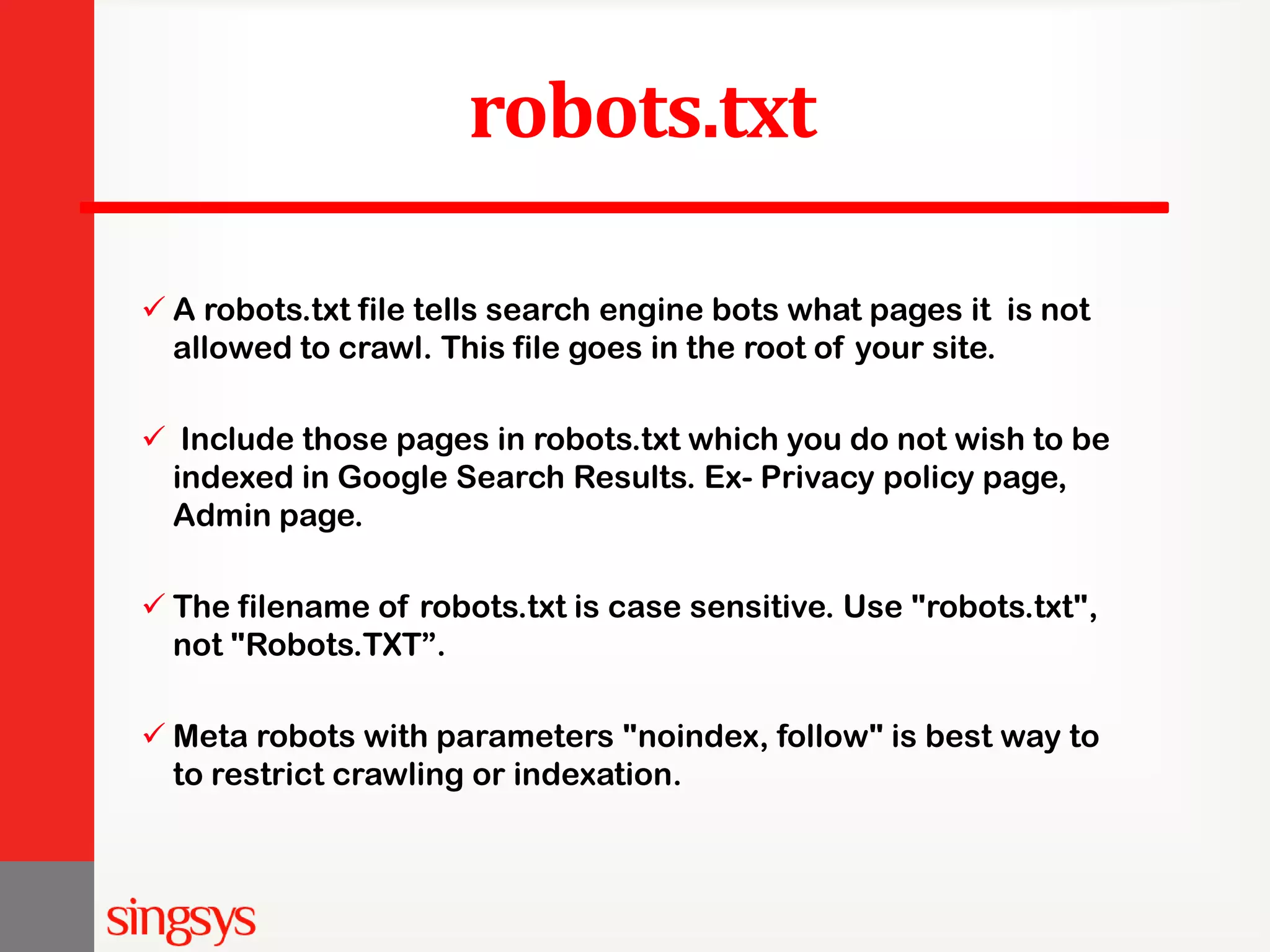 robots.txt  A robots.txt file tells search engine bots what pages it is not allowed to crawl. This file goes in the root of your site.  Include those pages in robots.txt which you do not wish to be indexed in Google Search Results. Ex- Privacy policy page, Admin page.  The filename of robots.txt is case sensitive. Use "robots.txt", not "Robots.TXT”.  Meta robots with parameters "noindex, follow" is best way to to restrict crawling or indexation. 