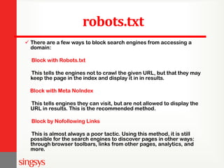 robots.txt
 There are a few ways to block search engines from accessing a
domain:
Block with Robots.txt
This tells the engines not to crawl the given URL, but that they may
keep the page in the index and display it in in results.
Block with Meta NoIndex
This tells engines they can visit, but are not allowed to display the
URL in results. This is the recommended method.
Block by Nofollowing Links
This is almost always a poor tactic. Using this method, it is still
possible for the search engines to discover pages in other ways:
through browser toolbars, links from other pages, analytics, and
more.
 