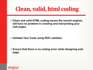 Clean, valid, html coding
Clean and valid HTML coding means the search engines
will have no problem in crawling and interpreting your
web pages.
Validate Your Code using W3C validator.
Ensure that there is no coding error while designing web
page.
 