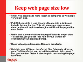 Keep web page size low
 Small web page loads more faster as compared to web page
very big in size.
 Put CSS code into a .css file and JS code into a .js file and
include them at the top. This will keep your page source
clean and small, and search engines will load the pages that
must faster.
 Users and customers leave the page if it loads longer than
10 seconds.(So you can lose half of your visitors by
overlooking your page load time).
 Huge web pages decreases Google's crawl rate.
 Maintain your CSS and JavaScript files Externally - Placing
your CSS/JavaScript in external files will help the crawler
find your content faster. It also helps in decreasing the page
load time.
 