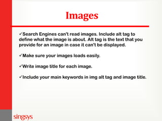 Images
Search Engines can't read images. Include alt tag to
define what the image is about. Alt tag is the text that you
provide for an image in case it can't be displayed.
Make sure your images loads easily.
Write image title for each image.
Include your main keywords in img alt tag and image title.
 