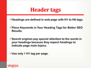Header tags
Headings are defined in web page with H1 to H6 tags.
Place Keywords in Your Heading Tags for Better SEO
Results.
Search engines pay special attention to the words in
your headings because they expect headings to
indicate page main topics.
Use only 1 H1 tag per page.
 