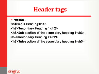 Header tags
Format :
<h1>Main Heading</h1>
<h2>Secondary Heading 1</h2>
<h3>Sub-section of the secondary heading 1</h3>
<h2>Secondary Heading 2</h2>
<h3>Sub-section of the secondary heading 2</h3>
 