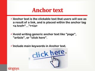 Anchor text
Anchor text is the clickable text that users will see as
a result of a link, and is placed within the anchor tag
<a href="..."></a>
Avoid writing generic anchor text like "page",
"article", or "click here".
Include main keywords in Anchor text.
 