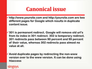 Canonical issue
http://www.yoursite.com and http://yoursite.com are two
different pages for Google which results in duplicate
content issue.
301 is permanent redirect. Google will remove old url’s
from its index in 301 redirect. 302 is temporary redirect.
301 redirects pass between 90 percent and 99 percent
of their value, whereas 302 redirects pass almost no
value at all.
Avoid duplicate pages by redirecting the non-www
version over to the www version. It can be done using
htaccess
 