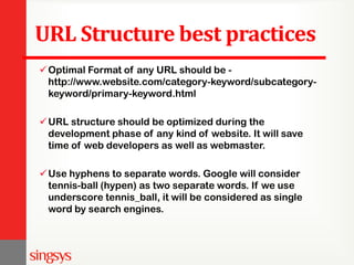 URL Structure best practices
Optimal Format of any URL should be -
http://www.website.com/category-keyword/subcategory-
keyword/primary-keyword.html
URL structure should be optimized during the
development phase of any kind of website. It will save
time of web developers as well as webmaster.
Use hyphens to separate words. Google will consider
tennis-ball (hypen) as two separate words. If we use
underscore tennis_ball, it will be considered as single
word by search engines.
 